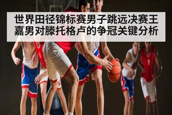 世界田径锦标赛男子跳远决赛王嘉男对滕托格卢的争冠关键分析