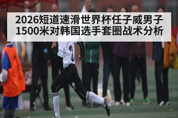 2026短道速滑世界杯任子威男子1500米对韩国选手套圈战术分析