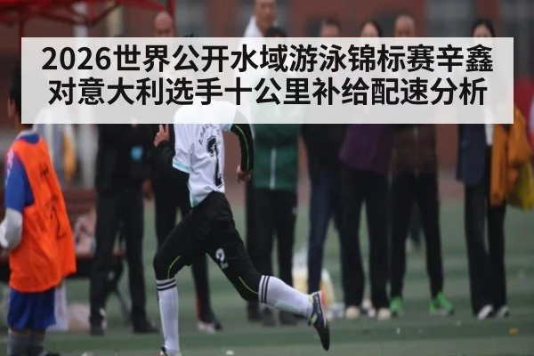 2026世界公开水域游泳锦标赛辛鑫对意大利选手十公里补给配速分析